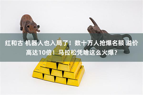 红和古 机器人也入局了！数十万人抢爆名额 溢价高达10倍！马拉松凭啥这么火爆？