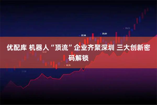 优配库 机器人“顶流”企业齐聚深圳 三大创新密码解锁