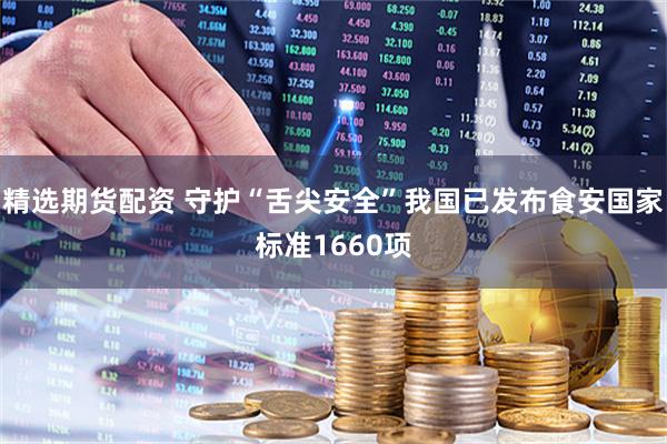 精选期货配资 守护“舌尖安全”我国已发布食安国家标准1660项