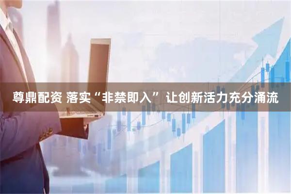 尊鼎配资 落实“非禁即入” 让创新活力充分涌流