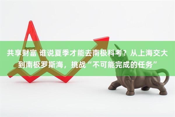共享财富 谁说夏季才能去南极科考？从上海交大到南极罗斯海，挑战“不可能完成的任务”
