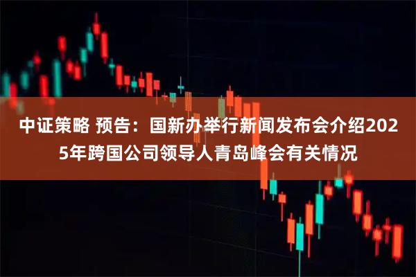 中证策略 预告：国新办举行新闻发布会介绍2025年跨国公司领导人青岛峰会有关情况
