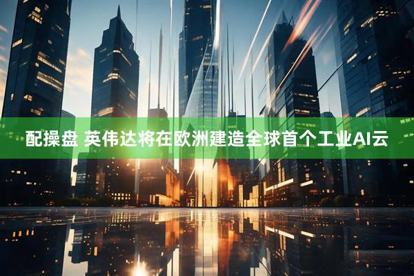 配操盘 英伟达将在欧洲建造全球首个工业AI云