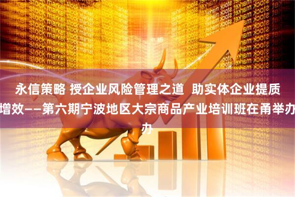 永信策略 授企业风险管理之道  助实体企业提质增效——第六期宁波地区大宗商品产业培训班在甬举办