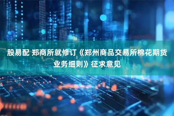 股易配 郑商所就修订《郑州商品交易所棉花期货业务细则》征求意见