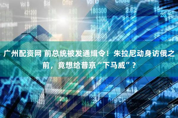 广州配资网 前总统被发通缉令！朱拉尼动身访俄之前，竟想给普京“下马威”？
