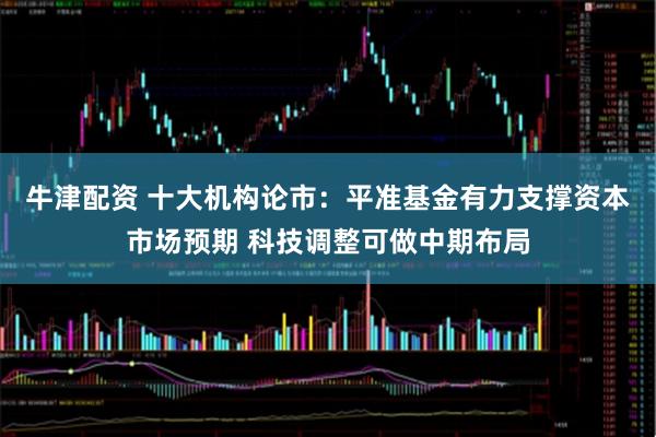 牛津配资 十大机构论市：平准基金有力支撑资本市场预期 科技调整可做中期布局