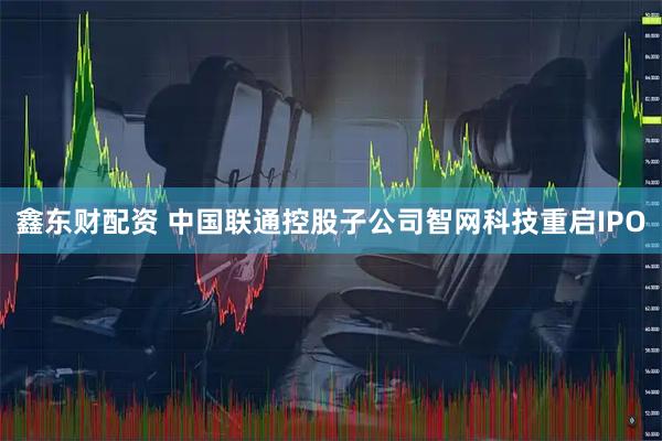 鑫东财配资 中国联通控股子公司智网科技重启IPO