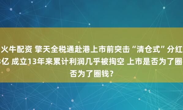 火牛配资 擎天全税通赴港上市前突击“清仓式”分红2.3亿 成立13年来累计利润几乎被掏空 上市是否为了圈钱？