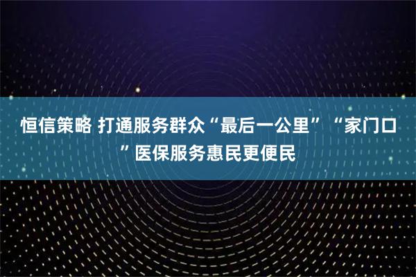 恒信策略 打通服务群众“最后一公里” “家门口”医保服务惠民更便民