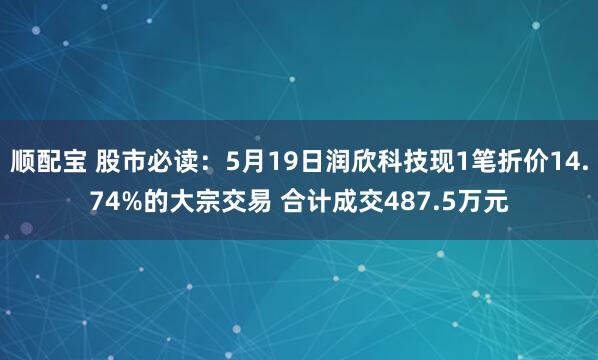 顺配宝 股市必读：5月19日润欣科技现1笔折价14.74%的大宗交易 合计成交487.5万元