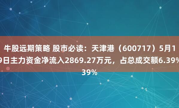 牛股远期策略 股市必读：天津港（600717）5月19日主力资金净流入2869.27万元，占总成交额6.39%