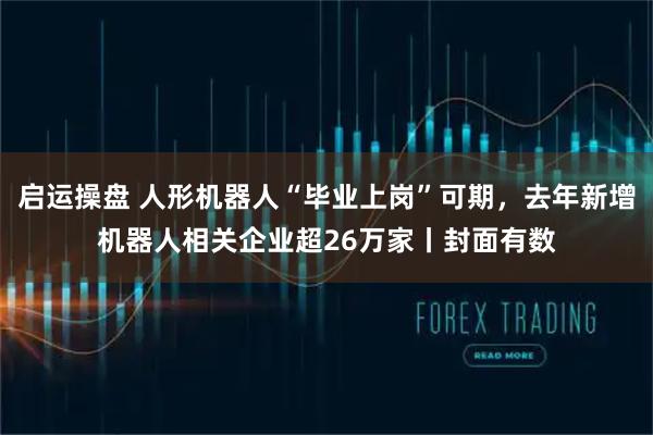 启运操盘 人形机器人“毕业上岗”可期，去年新增机器人相关企业超26万家丨封面有数
