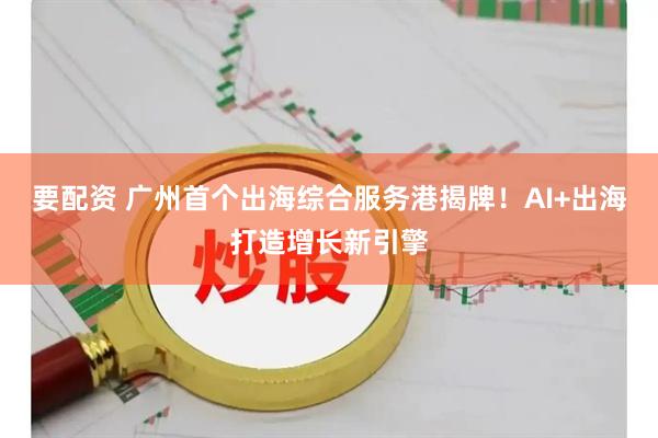 要配资 广州首个出海综合服务港揭牌！AI+出海打造增长新引擎