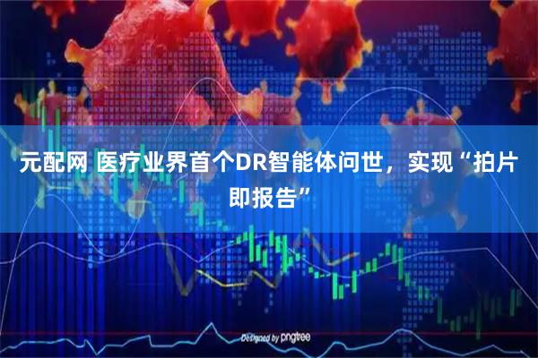 元配网 医疗业界首个DR智能体问世，实现“拍片即报告”