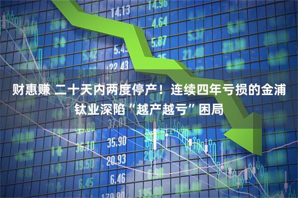 财惠赚 二十天内两度停产！连续四年亏损的金浦钛业深陷“越产越亏”困局