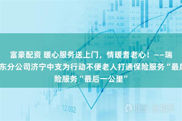 富豪配资 暖心服务送上门，情暖耆老心！——瑞众保险山东分公司济宁中支为行动不便老人打通保险服务“最后一公里”