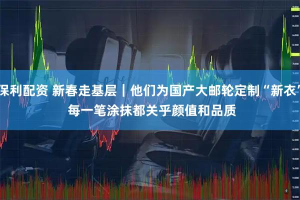 保利配资 新春走基层｜他们为国产大邮轮定制“新衣” 每一笔涂抹都关乎颜值和品质