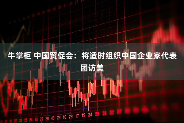 牛掌柜 中国贸促会:将适时组织中国企业家代表团访美