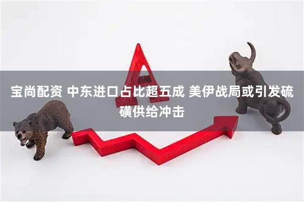 宝尚配资 中东进口占比超五成 美伊战局或引发硫磺供给冲击
