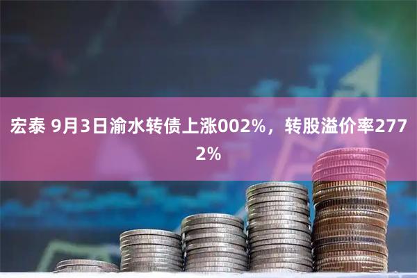 宏泰 9月3日渝水转债上涨002%，转股溢价率2772%