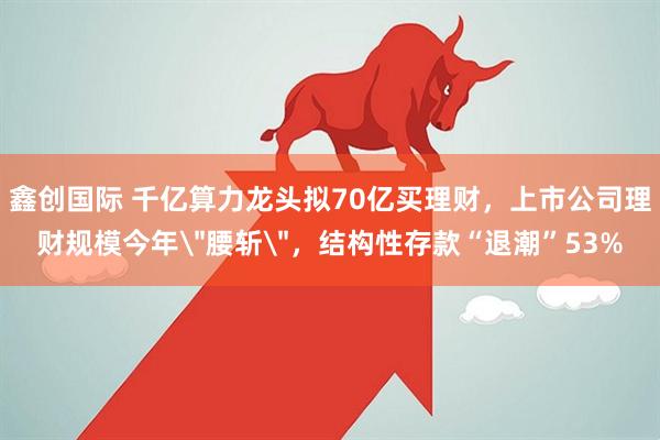 鑫创国际 千亿算力龙头拟70亿买理财，上市公司理财规模今年