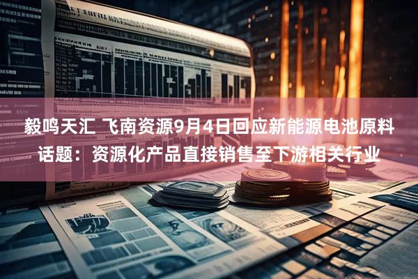毅鸣天汇 飞南资源9月4日回应新能源电池原料话题：资源化产品直接销售至下游相关行业